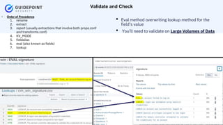 Copyright ©2023 | guidepointsecurity.com
• Order of Precedence
1. rename
2. extract
3. report (usually extractions that involve both props.conf
and transforms.conf)
4. KV_MODE
5. fieldalias
6. eval (also known as fields)
7. lookup
Validate and Check
• Eval method overwriting lookup method for the
field’s value
• You’ll need to validate on Large Volumes of Data
 