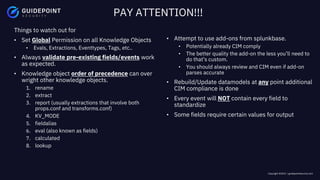 Copyright ©2023 | guidepointsecurity.com
Things to watch out for
• Set Global Permission on all Knowledge Objects
• Evals, Extractions, Eventtypes, Tags, etc..
• Always validate pre-existing fields/events work
as expected.
• Knowledge object order of precedence can over
wright other knowledge objects.
1. rename
2. extract
3. report (usually extractions that involve both
props.conf and transforms.conf)
4. KV_MODE
5. fieldalias
6. eval (also known as fields)
7. calculated
8. lookup
PAY ATTENTION!!!
• Attempt to use add-ons from splunkbase.
• Potentially already CIM comply
• The better quality the add-on the less you’ll need to
do that’s custom.
• You should always review and CIM even if add-on
parses accurate
• Rebuild/Update datamodels at any point additional
CIM compliance is done
• Every event will NOT contain every field to
standardize
• Some fields require certain values for output
 