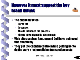 However it must support the key brand values The client must feel  Cared for In control Able to influence the process Able to have his needs customised Web sites such as Amazon and Dell have achieved this effectively They put the client in control while getting her to do the work &  externalising transaction costs 
