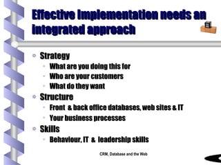 Effective Implementation needs an integrated approach Strategy What are you doing this for Who are your customers What do they want Structure Front  & back office databases, web sites & IT  Your business processes   Skills Behaviour, IT  &  leadership skills 