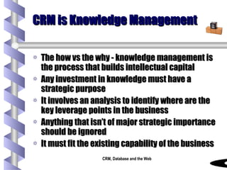 CRM is Knowledge Management The how vs the why - knowledge management is the process that builds intellectual capital Any investment in knowledge must have a strategic purpose It involves an analysis to identify where are the key leverage points in the business Anything that isn’t of major strategic importance should be ignored It must fit the existing capability of the business 