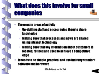 What does this involve for small companies Three main areas of activity Up-skilling staff and encouraging them to share knowledge Making sure that processes and news are shared using intranet technology Making sure that key information about customers is located, refined and used to achieve a competitive edge It needs to be simple, practical and use industry standard software and hardware 