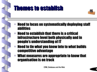 Themes to establish Need to focus on systematically deploying staff abilities Need to establish that there is a critical infrastructure level both physically and in people’s understanding of IT Need to tie what you know into to what builds competitive advantage What measures are appropriate to know that organisation is on track 