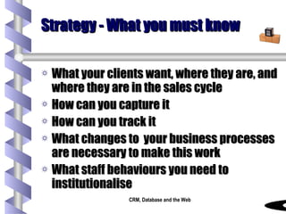 Strategy - What you must know What your clients want, where they are, and where they are in the sales cycle How can you capture it How can you track it What changes to  your business processes are necessary to make this work What staff behaviours you need to institutionalise 