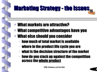 Marketing Strategy - the issues What markets are attractive? What competitive advantages have you What else should you consider how much of total market is available where in the product life cycle you are what is the decision structure of the market how do you stack up against the competition across the  whole product 