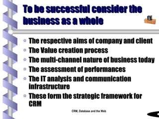 To be successful consider the business as a whole The respective aims of company and client The Value creation process The multi-channel nature of business today The assessment of performances The IT analysis and communication infrastructure These form the strategic framework for CRM 
