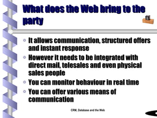 What does the Web bring to the party It allows communication, structured offers and instant response However it needs to be integrated with direct mail, telesales and even physical sales people You can monitor behaviour in real time You can offer various means of communication  