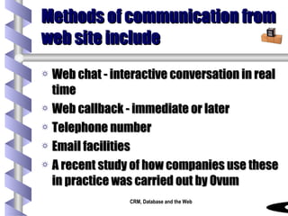 Methods of communication from web site include Web chat - interactive conversation in real time Web callback - immediate or later Telephone number Email facilities A recent study of how companies use these in practice was carried out by Ovum 