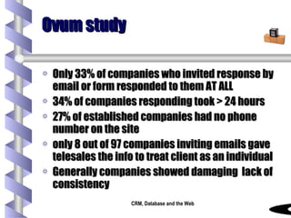 Ovum study Only 33% of companies who invited response by email or form responded to them AT ALL 34% of companies responding took > 24 hours 27% of established companies had no phone number on the site only 8 out of 97 companies inviting emails gave  telesales the info to treat client as an individual Generally companies showed damaging  lack of consistency 