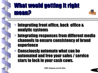 What would getting it right mean? Integrating front office, back  office & analytic systems Integrating responses from different media channels to ensure consistency of brand experience Consciously automate what can be automated and free your sales / service stars to lock in your cash cows. 