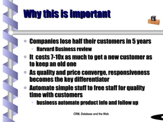 Why this is important Companies lose half their customers in 5 years Harvard Business review It  costs 7-10x as much to get a new customer as to keep an old one As quality and price converge, responsiveness becomes the key differentiator Automate simple stuff to free staff for quality time with customers business automate product info and follow up 