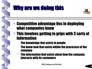 Why are we doing this Competitive advantage lies in deploying what companies know This involves getting to grips with 3 sorts of information The knowledge that exists in people The know-how that exists within the processes of the company The information that exists about how the company interacts with its customers 