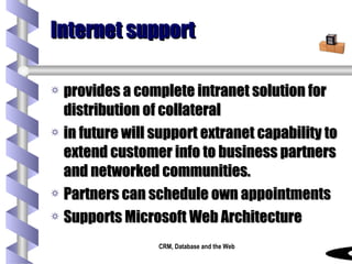 Internet support provides a complete intranet solution for distribution of collateral in future will support extranet capability to extend customer info to business partners and networked communities.  Partners can schedule own appointments Supports Microsoft Web Architecture 