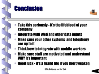 Conclusion Take this seriously - it’s the lifeblood of your company Integrate  with Web and other data inputs Make sure your other systems  and telephony are up to it Think how to integrate with mobile workers Make sure staff are motivated and understand WHY it’s important Good luck - it’s a grand life if you don’t weaken 