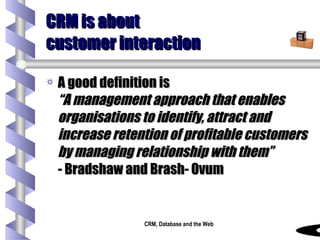 CRM is about customer interaction A good definition is “A management approach that enables organisations to identify, attract and increase retention of profitable customers by managing relationship with them”   - Bradshaw and Brash- Ovum 