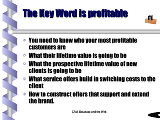 The Key Word is profitable You need to know who your most profitable customers are What their lifetime value is going to be What the prospective lifetime value of new clients is going to be What service offers build in switching costs to the client How to construct offers that support and extend the brand. 