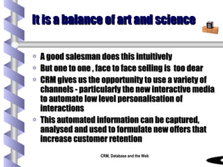 It is a balance of art and science A good salesman does this intuitively  But one to one , face to face selling is  too dear CRM gives us the opportunity to use a variety of channels - particularly the new interactive media to automate low level personalisation of interactions This automated information can be captured, analysed and used to formulate new offers that increase customer retention 