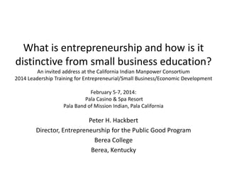 What is entrepreneurship and how is it 
distinctive from small business education? 
An invited address at the California Indian Manpower Consortium
2014 Leadership Training for Entrepreneurial/Small Business/Economic Development 
February 5‐7, 2014:
Pala Casino & Spa Resort
Pala Band of Mission Indian, Pala California
Peter H. Hackbert
Director, Entrepreneurship for the Public Good Program
Berea College
Berea, Kentucky
 