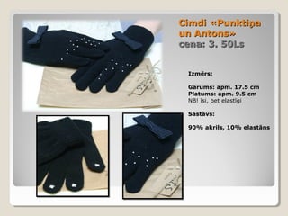 Cimdi «Punktiņa
un Antons»
cena: 3. 50Ls
Izmērs:
Garums: apm. 17.5 cm
Platums: apm. 9.5 cm
NB! īsi, bet elastīgi
Sastāvs:
90% akrils, 10% elastāns

 