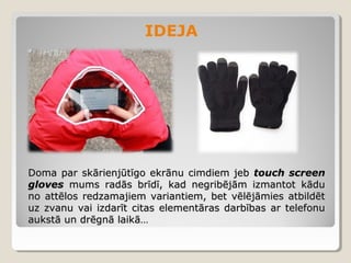 IDEJA

Doma par skārienjūtīgo ekrānu cimdiem jeb touch screen
gloves mums radās brīdī, kad negribējām izmantot kādu
no attēlos redzamajiem variantiem, bet vēlējāmies atbildēt
uz zvanu vai izdarīt citas elementāras darbības ar telefonu
aukstā un drēgnā laikā…

 