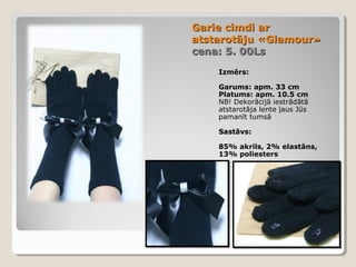 Garie cimdi ar
atstarotāju «Glamour»
cena: 5. 00Ls
Izmērs:
Garums: apm. 33 cm
Platums: apm. 10.5 cm
NB! Dekorācijā iestrādātā
atstarotāja lente ļaus Jūs
pamanīt tumsā
Sastāvs:
85% akrils, 2% elastāns,
13% poliesters

 