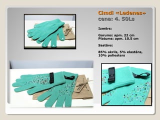 Cimdi «Ledenes»
cena: 4. 50Ls
Izmērs:
Garums: apm. 22 cm
Platums: apm. 10.5 cm
Sastāvs:
85% akrils, 5% elastāns,
10% poliesters

 