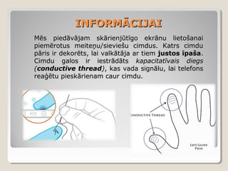 INFORMĀCIJAI
Mēs piedāvājam skārienjūtīgo ekrānu lietošanai
piemērotus meiteņu/sieviešu cimdus. Katrs cimdu
pāris ir dekorēts, lai valkātāja ar tiem justos īpaša.
Cimdu galos ir iestrādāts kapacitatīvais diegs
(conductive thread), kas vada signālu, lai telefons
reaģētu pieskārienam caur cimdu.

 