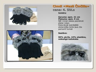 Cimdi «Mazā Činčilla»
cena: 4. 50Ls
Izmērs:
Garums: apm. 21 cm
Platums: apm. 9 cm
NB! Cimdi nebūs piemēroti
platai rokai;
Dekorācijā iestrādātā
atstarotāja lente ļaus Jūs
pamanīt tumsā
Sastāvs:
90% akrils, 10% elastāns,
mākslīgā kažokāda

 