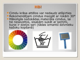 NB!
Cimdu krāsa attēlos var nedaudz atšķirties
Rekomendējam cimdus mazgāt ar rokām 30°
Mākslīgās kažokādas materiāla cimdus, lai

tie nesaveltos, iesakām sukāt ar ķemmi,
kurai ir dzelzs sari (tādas izmanto dzīvnieku
kažoku kopšanā)

 