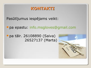 KONTAKTI
Pasūtījumus iespējams veikt:
pa

epastu: info.msgloves@gmail.com

pa

tālr. 26108890 (Saiva)
26527137 (Marta)

 