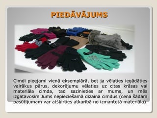 PIEDĀVĀJUMS

Cimdi pieejami vienā eksemplārā, bet ja vēlaties iegādāties
vairākus pārus, dekorējumu vēlaties uz citas krāsas vai
materiāla cimda, tad sazinieties ar mums, un mēs
izgatavosim Jums nepieciešamā dizaina cimdus (cena šādam
pasūtījumam var atšķirties atkarībā no izmantotā materiāla)

 