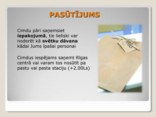 PASŪTĪJUMS
Cimdu pāri saņemsiet
iepakojumā, tie lieliski var
noderēt kā svētku dāvana
kādai Jums īpašai personai
Cimdus iespējams saņemt Rīgas
centrā vai varam tos nosūtīt pa
pastu vai pasta staciju (+2.00Ls)

 