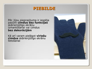 PIEBILDE
Pēc Jūsu pieprasījuma ir iespēja
pasūtīt cimdus bez funkcijas
skārienjūtīgo ekrānu
izmantošanai vai cimdus
bez dekorācijām
Kā arī varam pielāgot vīriešu
cimdus skārienjūtīgo ekrānu
lietošanai

 