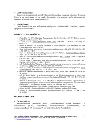 • Contraindicaciones:
Su uso está contraindicado en individuos con historial de cáncer de próstata y de mama,
debido a las alteraciones en los niveles hormonales relacionados con la administración
endógena de sustancias de tipo hormonal (2).
• Interacciones:
Puede interaccionar con andrógenos, estrógenos, corticosteroides, insulina y agentes
hipoglicémicos orales (2).
REFERENCIAS BIBLIOGRÁFICAS
1. Martindale, W. 1996. The Extra Pharmacopoeia. Ed. by Reynolds, J.E.F. 31th
Edition. London,
England. The Pharmaceutical Press.
2. La Valle, J., et al. Natural Therapeutics Pocket Guide. 2000-2001. 1st
Edition. Lexi-Comp, Inc.
Ohio, USA.
3. Daniel B. Mowrey. The Scientific Validation of Herbal Medicine. Keats Publishing Inc. New
Canaan, Conecticut. 1986. Pág 112
4. Bross et al. Anabolic interventions for aging-associated sarcopenia. JCE & M. 1999; 84(10): 3420-
3430. IDIS No. 442589.
5. Steen , S., Coleman, E. Selected Ergogenic Aids Used by Athletes. Nutrition in Clinical Practice.
1999; 14(6):287-295. IDIS No. 442140.
6. Bucci, L. Selected herbs and human excercise performance. Am J Clin Nutr. 2000; 72(Suppl):624-
636. IDIS No. 452457.
7. Line M. Jagger E. Mania onset while using dehydroepiandrosterona. Letters to the editor. Am J
Psychiatry. 1999. 156 (6): 971. Idis N° 430039.
8. Arlt W, Callies F, Van Vlijmen et al. Dehydroepiandrosterone replacement in women with adrenal
insufficiency. NEJM. 1999. 341 (14): 1013-1020. Idis N° 435996.
9. Flynn M, Allen S, Krause G et al. Dehydroepiandrosterone replacemente in anging humans. J Clin
Endrocinol Metab. 1999. 84(5): 1527-1533. Idis N° 431353.
10. Oelkers W. Dehydroepiandrosterone for adrenal insufficiency. NEJM. 1999. 341(14): 1073-1074. Idis
N° 436000.
11. Arlt W, Hass J, Callis F et al. Biotarnsformation of oral dehydroepiandrosterone in elderly men:
significant increase in circulation estrogens. J Clin Endocrinol Metabol. 1999. 84(6): 2170-2176. Idis
N°436230.
12. Barnhart K, Freeman H, Grisso J et al. The effect of dehydroepiandrosterone supplementation to
symptomatic perimenopausal women on serum endocrine profiles, lipid parameters and health-related
quality of life. J Clin Endocrinol Metabol. 1999. 84(11): 3896-3902. Idis N° 440114.
13. PDR for Herbal Medicines. 2000. 2 edición. Editorial Medicor Economics Comp. USA.
14. Guyton A y Hall J. Tratado de Fisiología médica. 1997. 9 edición. Mc Graw-Hill. España.
15. Kennedy M. Newer drugs used to enhance sporting performance. MJA. 2000. vol 173 : 314- 317. Idis
N° 453126.
ANDROSTENEDIONA
117Centro Nacional de Información de Medicamentos (CIMED). INIFAR. Facultad de Farmacia. Universidad de Costa Rica.CIMED.
Serie de Actualización Profesional CIMED 2002. Teléfonos: (506) 207 5495 – 207 3330. Fax: (506) 207 5700.
Email: cimeducr@cariari.ucr.ac.cr
• Formas activas:
Androstenediona (andristene, adriol), 4-androstenediol (4-AD, androdiol), 5-
androstenediol (5-AD, 5-androdiol), norandrostenediol (norandrostene), 19-
norandrostenediona (19-nordiona), 19-nor-androstenediol (19-nordiol) (1)
 