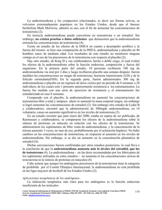 La androstenediona y los compuestos relacionados, es decir sus formas activas, se
volvieron extremadamente populares en los Estados Unidos, desde que el famoso
beisbolista Mark McGwire, admitió su uso, con el fin de aumentar las concentraciones de
testosterona (2).
En teoria,la androstenediona puede convertirse en testosterona o en estradiol. Sin
embargo, no existen pruebas o datos suficientes que demuestren que la androstenediona
estimula las concentraciones de testosterona (4).
Existe un estudio de los efectos de la DHEA en cuanto a desempeño aeróbico y la
fuerza del mismo: se hizo una comparación de la DHEA, androstenediona y placebo en 40
hombres sanos de mediana edad. Los resultados de este estudio no mostraron ninguna
ventaja en el uso de los precursores de la testosterona con respecto al placebo (2).
Hay otro estudio, de King D y sus colaboradores, hecho a doble ciego, el cual evaluó
los efectos de la androstenediona sobre la función endocrina, composición y fuerza del
organismo. En la primera parte del estudio, 10 personas recibieron 100 mg de
androstenediona via oral por 2 días y luego recibieron placebo una semana después: fueron
medidos las concentraciones en sangre de testosterona, hormona luteninizante (LH) y de la
folículo estimulante(FHS). En la segunda parte, fueron administrados 300 mg de
androstenediona o placebo en un regimen de dosis ciclico por un periodo de 8 semanas a 20
individuos, de los cuales solo 1 presento anteriormente resistencia a los entrenamientos. La
fuerza fue medida con una serie de ejercicios de resistencia y el entrenamiento fue
estandarizada en esas 8 semanas.
Comparado con el placebo, la androstenediona no aumentó las concentraciones de
testosterona libre o total y tampoco alteró ni aumentó la masa corporal magra, sin embargo
si logró aumentar las concentraciones de estradiol (2). Sin embargo otro estudio de Leder B
y colaboradores, encontró que la administración de 300mgde andostenediona, en 14
voluntario, causo un aumento significativo en los niveles de testosterona (2).
En un estudio reciente que para enero del 2000, estaba en espera de ser publicado, de
Rasmussen y colaboradores, se compararon los efectos de la androstenediona sobre la
síntesis de proteinas en músculo en relación con los efectos de la testosterona. Se
administraron los suplementos de libre venta de androstenediona, y la concentración de la
misma aumento 3 veces, no mas de eso, probablemente por el aclaración hepático. No hubo
cambios en las concentraciones de testosterona, en respuesta al aumento en los niveles de
androstenediona. Sin embargo, si se dio un aumento en la concentración plasmática de
estradiol (4).
Dichas aseveraciones fueron confirmadas por otros estudios posteriores, lo cual lleva a
la conclusión de que la androstenediona aumenta más lo niveles del estradiol, que los
de testosterona (4). La androstenediona - en las dosis recomendadas por los fabricantes de
los suplemento utilizados en estos estudios - no aumenta ni las concentraciones séricas de
testosterona ni la síntesis de proteinas en músculos (4).
Cabe aclarar que aunque los andrógenos precursores de la testosterona tiene la categoría
de prohibido por el Comité Olímpico Internacional, la androstenediona no está prohibida
en las ligas mayores de beisboll de los Estados Unidos (2).
Aplicaciones terapéuticas de los andrógenos
La indicación terapéutica más clara para los andrógenos es la función endocrina
insuficiente de los testículos
119Centro Nacional de Información de Medicamentos (CIMED). INIFAR. Facultad de Farmacia. Universidad de Costa Rica.CIMED.
Serie de Actualización Profesional CIMED 2002. Teléfonos: (506) 207 5495 – 207 3330. Fax: (506) 207 5700.
Email: cimeducr@cariari.ucr.ac.cr
 