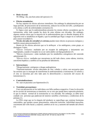 • Dosis vía oral:
50-100mg / día, una hora antes del ejercicio (1)
• Efectos secundarios:
No hay reportes de efectos adversos inmediatos. Sin embargo la administración por un
largo periodo, de precursores de la testosterona, reducen los niveles de LDL y predisponen
a los atletas a sufrir de enfermedades coronarias (2).
Es lógico creer que la androstenediona presente los mismo efectos secundarios que la
testosterona, sobre todo cuando las dosis de estas ultimas son elevadas. Sin embargo,
algunos autores dicen que la mayoría de la androstenediona que se absorbe después de la
ingestión oral se metaboliza en hígado y que la cantidad que llega a sangre no es suficiente
para causar toxicidad (1).
Niveles elevados de estradiol y/o estrona pueden tener efectos en procesos malignos y
también causar ginecocomastia (2).
Dentro de los efectos adversos que se le atribuyen a los andrógenos, como grupo, se
distinguen 3 tipos:
*Efectos virilzantes: mediados por un receptor de andrógenos y únicamente son
inapropiados, cuando el receptor no es un varón adulto con hipogonadismo (5).
*Efectos feminizantes: están mediados por los metabolitos estrogénicos del esteroide
administrado (5).
*Efectos tóxicos: mediados por mecanismo no del todo claros, como edema, ictericia,
carcinoma hepático y cambios en las pruebas de laboratorio.
• Interacciones:
*Droga/nutriente: estrógenos y drogas androgénicas
*Nutriente/nutriente: niveles adecuados de zinc, cobalto y calcio, son necesarios para
las enzimas que se encargan de transforman la androstenediona a testosterona. El selenio y
el zinc se necesitan por otro lado para la detoxificación y excreción del exceso de
testosterona (1).
• Contraindicaciones:
No usar en pacientes con hipertensión (1).
• Toxicidad, precauciones:
Usar con precaución en los individuos con falla cardiaca congestiva. Como la elevación
de los niveles de testosterona es transitoria, no se cree que pueda darse supresión pituitaria,
ni que la síntesis normal de la testosterona se vea afectada. Sin embargo, se debe tener
cuidado con personas que padezcan de tumores sensibles a hormonas y condiciones de la
próstata (1).
La FDA exige que en la etiqueta del producto se especifique que contiene hormonas
esteroidales, que pueden causar ginecomastia, reducción testicular, infertilidad masculina,
crecimiento del vello facial y corporal, cambios en la voz y aumento del tamaño del clítoris
(1).
120Centro Nacional de Información de Medicamentos (CIMED). INIFAR. Facultad de Farmacia. Universidad de Costa Rica.CIMED.
Serie de Actualización Profesional CIMED 2002. Teléfonos: (506) 207 5495 – 207 3330. Fax: (506) 207 5700.
Email: cimeducr@cariari.ucr.ac.cr
 