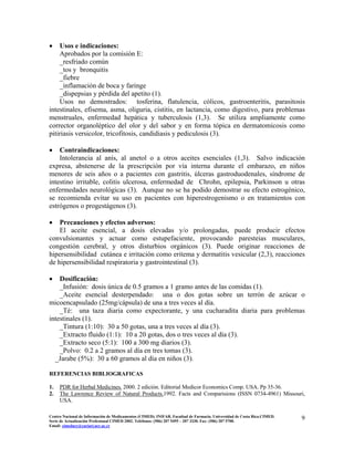 • Usos e indicaciones:
Aprobados por la comisión E:
_resfriado común
_tos y bronquitis
_fiebre
_inflamación de boca y faringe
_dispepsias y pérdida del apetito (1).
Usos no demostrados: tosferina, flatulencia, cólicos, gastroenteritis, parasitosis
intestinales, efisema, asma, oliguria, cistitis, en lactancia, como digestivo, para problemas
menstruales, enfermedad hepática y tuberculosis (1,3). Se utiliza ampliamente como
corrector organoléptico del olor y del sabor y en forma tópica en dermatomicosis como
pitiriasis versicolor, tricofitosis, candidiasis y pediculosis (3).
• Contraindicaciones:
Intolerancia al anís, al anetol o a otros aceites esenciales (1,3). Salvo indicación
expresa, abstenerse de la prescripción por vía interna durante el embarazo, en niños
menores de seis años o a pacientes con gastritis, úlceras gastroduodenales, síndrome de
intestino irritable, colitis ulcerosa, enfermedad de Chrohn, epilepsia, Parkinson u otras
enfermedades neurológicas (3). Aunque no se ha podido demostrar su efecto estrogénico,
se recomienda evitar su uso en pacientes con hiperestrogenismo o en tratamientos con
estrógenos o progestágenos (3).
• Precauciones y efectos adversos:
El aceite esencial, a dosis elevadas y/o prolongadas, puede producir efectos
convulsionantes y actuar como estupefaciente, provocando paresteias musculares,
congestión cerebral, y otros disturbios orgánicos (3). Puede originar reacciones de
hipersensibilidad cutánea e irritación como eritema y dermatitis vesicular (2,3), reacciones
de hipersensibilidad respiratoria y gastrointestinal (3).
• Dosificación:
_Infusión: dosis única de 0.5 gramos a 1 gramo antes de las comidas (1).
_Aceite esencial desterpendado: una o dos gotas sobre un terrón de azúcar o
micoencapsulado (25mg/cápsula) de una a tres veces al día.
_Té: una taza diaria como expectorante, y una cucharadita diaria para problemas
intestinales (1).
_Tintura (1:10): 30 a 50 gotas, una a tres veces al día (3).
_Extracto fluido (1:1): 10 a 20 gotas, dos o tres veces al día (3).
_Extracto seco (5:1): 100 a 300 mg diarios (3).
_Polvo: 0.2 a 2 gramos al día en tres tomas (3).
_Jarabe (5%): 30 a 60 gramos al día en niños (3).
REFERENCIAS BIBLIOGRAFICAS
1. PDR for Herbal Medicines. 2000. 2 edición. Editorial Medicor Economics Comp. USA. Pp 35-36.
2. The Lawrence Review of Natural Products.1992. Facts and Comparisions (ISSN 0734-4961) Missouri,
USA.
9Centro Nacional de Información de Medicamentos (CIMED). INIFAR. Facultad de Farmacia. Universidad de Costa Rica.CIMED.
Serie de Actualización Profesional CIMED 2002. Teléfonos: (506) 207 5495 – 207 3330. Fax: (506) 207 5700.
Email: cimeducr@cariari.ucr.ac.cr
 