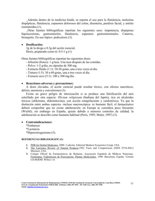 _Además dentro de la medicina hindú, se reporta el uso para la flatulencia, molestias
dispépticas, flatulencia, espasmos dolorosos del colon, disentería, parálisis facial, y artritis
reumatoidea (1).
_Otras fuentes bibliográficas reportan los siguientes usos: inapetencia, dispepsias
hiposecretoras, gastroenteritis, flatulencia, espasmos gastrointestinales. Catarros,
bronquitis. En uso tópico: pediculosis (3).
• Dosificación:
3g de la droga o 0.3g del aceite esencial.
Dosis, preparado como té: 0.5-1 g (1)
Otras fuentes bibliográficas reportan las siguientes dosis:
- Infusión (frutos): 1 g/taza. Una taza después de las comidas.
- Polvo: 1-2 g/día, en cápsulas de 300 mg.
- Extracto fluido (1:1): 10-30 gotas, una a tres veces al día.
- Tintura (1:5): 30 a 60 gotas, una a tres veces al día.
- Extracto seco (5:1): 100 a 300 mg/día.
• Reacciones adversas y precauciones:
A dosis elevadas, el aceite esencial puede resultar tóxico, con efectos narcóticos,
delirio, anestesia y convulsiones (3).
Existe un grave peligro de intoxicación si se produce una falsificación del anís
estrellado por otra especie: Illicium religiosum (badiana del Japón), rica en alcaloides
tóxicos (shikimina, shikimitoxina), con acción estupefaciente y cardiotóxica. Ya que la
distinción entre ambas especies -incluso macroscópica- es bastante fácil, el farmacéutico
deberá comprobar que no existe adulteración: en Europa se considera poco frecuente
(Wichtl), sin embargo en España, quizás debido a menores controles de calidad, la
adulteración se describe como bastante habitual (Peris, 1995; Mulet, 1997) (3).
• Contraindicaciones:
*Embarazo
*Lactancia
*Hiperestrogenismo (3).
REFERENCIAS BIBLIOGRÁFICAS:
1. PDR for Herbal Medicines. 2000. 2 edición. Editorial Medicor Economics Comp. USA.
2. The Lawrence Review of Natural Products.1992. Facts and Comparisions (ISSN 0734-4961)
Missouri, USA.
3. Colegio Oficial de Farmacéuticos de Bizkaina. Asociación Española de Médicos Naturistas.
Fitoterapia, Vademécum de Prescripción: Plantas Medicinales. 1998. Barcelona, España. Versión
CD-ROOM .Wfitos 1.0.
11Centro Nacional de Información de Medicamentos (CIMED). INIFAR. Facultad de Farmacia. Universidad de Costa Rica.CIMED.
Serie de Actualización Profesional CIMED 2002. Teléfonos: (506) 207 5495 – 207 3330. Fax: (506) 207 5700.
Email: cimeducr@cariari.ucr.ac.cr
 