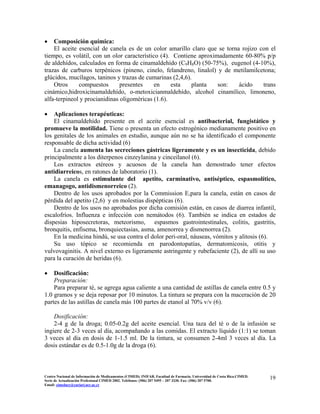 • Composición química:
El aceite esencial de canela es de un color amarillo claro que se torna rojizo con el
tiempo, es volátil, con un olor característico (4). Contiene aproximadamente 60-80% p/p
de aldehídos, calculados en forma de cinamaldehído (C9H8O) (50-75%), eugenol (4-10%),
trazas de carburos terpénicos (pineno, cinelo, felandreno, linalol) y de metilamilcetona;
glúcidos, mucílagos, taninos y trazas de cumarinas (2,4,6).
Otros compuestos presentes en esta planta son: ácido trans
cinámico,hidroxicinamaldehído, o-metoxicianmaldehído, alcohol cinamílico, limoneno,
alfa-terpineol y procianidinas oligoméricas (1.6).
• Aplicaciones terapéuticas:
El cinamaldehído presente en el aceite esencial es antibacterial, fungistático y
promueve la motilidad. Tiene o presenta un efecto estrogénico medianamente positivo en
los genitales de los animales en estudio, aunque aún no se ha identificado el componente
responsable de dicha actividad (6)
La canela aumenta las secreciones gástricas ligeramente y es un insecticida, debido
principalmente a los diterpenos cinzeylanina y cinceilanol (6).
Los extractos etéreos y acuosos de la canela han demostrado tener efectos
antidiarreicos, en ratones de laboratorio (1).
La canela es estimulante del apetito, carminativo, antiséptico, espasmolítico,
emanagogo, antidismenorreico (2).
Dentro de los usos aprobados por la Commission E,para la canela, están en casos de
pérdida del apetito (2,6) y en molestias dispépticas (6).
Dentro de los usos no aprobados por dicha comisión están, en casos de diarrea infantil,
escalofríos. Influenza e infección con nemátodos (6). También se indica en estados de
dispesias hiposecretoras, meteorismo, espasmos gastrointestinales, colitis, gastritis,
bronquitis, enfisema, bronquiectasias, asma, amenorrea y dismenorrea (2).
En la medicina hindú, se usa contra el dolor peri-oral, náuseas, vómitos y alitosis (6).
Su uso tópico se recomienda en parodontopatías, dermatomicosis, otitis y
vulvovaginitis. A nivel externo es ligeramente astringente y rubefaciente (2), de allí su uso
para la curación de heridas (6).
• Dosificación:
Preparación:
Para preparar té, se agrega agua caliente a una cantidad de astillas de canela entre 0.5 y
1.0 gramos y se deja reposar por 10 minutos. La tintura se prepara con la maceración de 20
partes de las astillas de canela más 100 partes de etanol al 70% v/v (6).
Dosificación:
2-4 g de la droga; 0.05-0.2g del aceite esencial. Una taza del té o de la infusión se
ingiere de 2-3 veces al día, acompañando a las comidas. El extracto líquido (1:1) se toman
3 veces al día en dosis de 1-1.5 ml. De la tintura, se consumen 2-4ml 3 veces al día. La
dosis estándar es de 0.5-1.0g de la droga (6).
19Centro Nacional de Información de Medicamentos (CIMED). INIFAR. Facultad de Farmacia. Universidad de Costa Rica.CIMED.
Serie de Actualización Profesional CIMED 2002. Teléfonos: (506) 207 5495 – 207 3330. Fax: (506) 207 5700.
Email: cimeducr@cariari.ucr.ac.cr
 