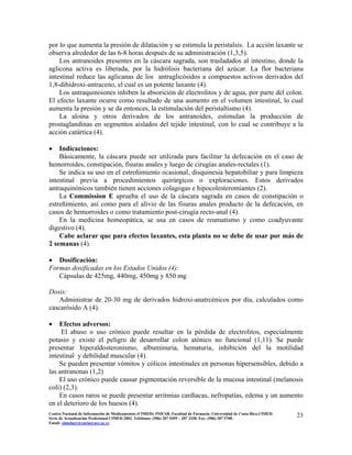por lo que aumenta la presión de dilatación y se estimula la peristalsis. La acción laxante se
observa alrededor de las 6-8 horas después de su administración (1,3,5).
Los antranoides presentes en la cáscara sagrada, son trasladados al intestino, donde la
aglicona activa es liberada, por la hidrólisis bacteriana del azúcar. La flor bacteriana
intestinal reduce las aglicanas de los antraglicósidos a compuestos activos derivados del
1,8-dihidroxi-antraceno, el cual es un potente laxante (4).
Los antraquinoiones inhiben la absorición de electrolitos y de agua, por parte del colon.
El efecto laxante ocurre como resultado de una aumento en el volumen intestinal, lo cual
aumenta la presión y se da entonces, la estimulación del peristaltismo (4).
La aloina y otros derivados de los antranoides, estimulan la producción de
prostaglandinas en segmentos aislados del tejido intestinal, con lo cual se contribuye a la
acción catártica (4).
• Indicaciones:
Básicamente, la cáscara puede ser utilizada para facilitar la defecación en el caso de
hemorroides, constipación, fisuras anales y luego de cirugías anales-rectales (1).
Se indica su uso en el estreñimiento ocasional, disquinesia hepatobiliar y para limpieza
intestinal previa a procedimientos quirúrgicos o exploraciones. Estos derivados
antraquinónicos también tienen acciones colagogas e hipocolesteromiantes (2).
La Commission E aprueba el uso de la cáscara sagrada en casos de constipación o
estreñimiento, así como para el alivio de las fisuras anales producto de la defecación, en
casos de hemorroides o como tratamiento post-cirugía recto-anal (4).
En la medicina homeopática, se usa en casos de reumatismo y como coadyuvante
digestivo (4).
Cabe aclarar que para efectos laxantes, esta planta no se debe de usar por más de
2 semanas (4).
• Dosificación:
Formas dosificadas en los Estados Unidos (4):
Cápsulas de 425mg, 440mg, 450mg y 850 mg
Dosis:
Administrar de 20-30 mg de derivados hidroxi-anatrcénicos por día, calculados como
cascarósido A (4).
• Efectos adversos:
El abuso o uso crónico puede resultar en la pérdida de electrolitos, especialmente
potasio y existe el peligro de desarrollar colon atónico no funcional (1,11). Se puede
presentar hiperaldosteronismo, albuminuria, hematuria, inhibición del la motilidad
intestinal y debilidad muscular (4).
Se pueden presentar vómitos y cólicos intestinales en personas hipersensibles, debido a
las antranonas (1,2)
El uso crónico puede causar pigmentación reversible de la mucosa intestinal (melanosis
coli) (2,3).
En casos raros se puede presentar arritmias cardíacas, nefropatías, edema y un aumento
en el deterioro de los huesos (4).
23Centro Nacional de Información de Medicamentos (CIMED). INIFAR. Facultad de Farmacia. Universidad de Costa Rica.CIMED.
Serie de Actualización Profesional CIMED 2002. Teléfonos: (506) 207 5495 – 207 3330. Fax: (506) 207 5700.
Email: cimeducr@cariari.ucr.ac.cr
 