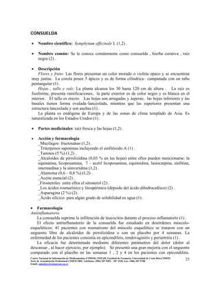 CONSUELDA
• Nombre científico: Symphytum officinale L (1,2) .
• Nombre común: Se le conoce comúnmente como consuelda , hierba curativa , raíz
negra (2) .
• Descripción
Flores y fruto: Las flores presentan un color morado o violeta opaco y se encuentran
muy juntas. La corola posee 5 ápices y es de forma cilíndrica– campanada con un tubo
pentangular (1) .
Hojas , tallo y raíz: La planta alcanza los 30 hasta 120 cm de altura . La raíz es
fusiforme, presenta ramificaciones, la parte exterior es de color negro y es blanca en el
interior. El tallo es erecto. Las hojas son arrugadas y ásperas; las hojas inferiores y las
basales tienen forma ovalada–lanceolada, mientras que las superiores presentan una
estructura lanceolada y son anchas (1) .
La planta es endógena de Europa y de las zonas de clima templado de Asia. Es
naturalizada en los Estados Unidos (1) .
• Partes medicinales: raíz fresca y las hojas (1,2) .
• Acción y farmacología
_Mucílagos: fructosanas (1,2) .
_Triterpenos saponinas incluyendo el sinfitóxido A (1) .
_Taninos (5 %) (1,2) .
_Alcaloides de pirrolizidina (0,03 % en las hojas) entre ellos pueden mencionarse: la
equinatina, licoposamina, 7 – acetil licoposamina, equimidina, lasiocarpina, sinfitina,
intermedina y la simveridina (1,2) .
_Alantoína (0,6 – 0,8 %) (1,2) .
_Aceite esencial (2) .
_Fitosteroles entre ellos el sitosterol (2) .
_Los ácidos rosmarínico y litospérmico (dépsido del ácido dihidrocaféico) (2) .
_Asparagina (2 %) (2) .
_Ácido silícico para algún grado de solubilidad en agua (1) .
• Farmacología
Antiinflamatorio
La consuelda suprime la infiltración de leucocitos durante el proceso inflamatorio (1) .
El efecto antiinflamatorio de la consuelda fue estudiado en desórdenes músculo-
esqueléticos: 41 pacientes con reumatismo del músculo esquelético se trataron con un
unguento libre de alcaloides de pirrolizidina o con un placebo por 4 semanas. La
enfermedad de los pacientes consistía en epicondilitis, tendovaginitis y periartritis (1) .
La eficacia fue determinada mediante diferentes parámetros del dolor (dolor al
descansar , al hacer ejercicio, por ejemplo). Se presentó una gran mejoría con el unguento
comparado con el placebo en las semanas 1 , 2 y 4 en los pacientes con epicondilitis.
25Centro Nacional de Información de Medicamentos (CIMED). INIFAR. Facultad de Farmacia. Universidad de Costa Rica.CIMED.
Serie de Actualización Profesional CIMED 2002. Teléfonos: (506) 207 5495 – 207 3330. Fax: (506) 207 5700.
Email: cimeducr@cariari.ucr.ac.cr
 