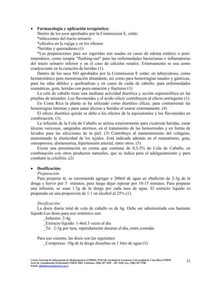 • Farmacología y aplicación terapéutica:
Dentro de los usos aprobados por la Commission E, están:
*infecciones del tracto urinario
*cálculos en la vejiga y en los riñones
*heridas y quemaduras (1)
*Las preparaciones para ser ingeridas son usadas en casos de edema estático o post-
traumático, como terapia "flushing-out" para las enfermedades bacterianas e inflamatorias
del tracto urinario inferior y en el caso de cálculos renales. Externamente se usa como
coadyuvante en la curación de heridas (1).
Dentro de los usos NO aprobados por la Commission E están: en tuberculosis, como
hematostático para menstruación abundante, así como para hemorragias nasales y gástricas,
para las uñas débiles y quebradizas y en casos de caída de cabello; para enfermedades
reumáticas, gota, heridas con poca sanación y fracturas (1).
La cola de caballo tiene una mediana actividad diurética y acción espasmolítica en las
pruebas de animales. Los flavonoides y el ácido silicic contribuyen al efecto astringente (1).
En Costa Rica la planta se ha utilizado como diurético eficaz, para contrarrestar las
hemorragias internas y para sanar úlceras y heridas al usarse externamente. (4)
El efecto diurético quizás se deba a los efectos de la equisetonina y los flavonoides en
combinación. (3).
La infusión de la Cola de Caballo se utiliza exteriormente para cicatrizar heridas, curar
úlceras varicosas, sangrados uterinos, en el tratamiento de las hemorroides y en forma de
lavados para las afecciones de la piel. (3) Contribuye al mantenimiento del colágeno,
aumentando la elasticidad de los tejidos. Está indicada además en el reumatismo, gota,
osteoporosis, dismenorrea, hipertensión arterial, entre otros. (5)
Existe una presentación en crema que contiene de 0,3-3% de Cola de Caballo, en
combinación con otros productos naturales, que se indica para el adelgazamiento y para
combatir la celullitis. (2)
• Dosificación:
Preparación
Para preparar té, se recomienda agregar a 200ml de agua en ebullción de 2-3g de la
droga y hervir por 5 minutos, para luego dejar reposar por 10-15 minutos. Para preparar
una infusión, se usan 1.5g de la dorga por cada taza de agua. El extracto líquido es
preparado en una proporción de 1:1 en alcohol al 25% (1).
Dosificación:
La dosis diaria total de cola de caballo es de 6g. Debe ser administrada con bastante
líquido.Las dosis para uso sistémico son:
_Infusión: 2-4g
_Extracto líquido: 1-4ml 3 veces al día
_Té: 2-3g por taza, repetidamente durante el día, entre comidas
Para uso externo, las dosis son las siguientes:
_Compresas: 10g de la droga disueltas en 1 litro de agua (1).
33Centro Nacional de Información de Medicamentos (CIMED). INIFAR. Facultad de Farmacia. Universidad de Costa Rica.CIMED.
Serie de Actualización Profesional CIMED 2002. Teléfonos: (506) 207 5495 – 207 3330. Fax: (506) 207 5700.
Email: cimeducr@cariari.ucr.ac.cr
 