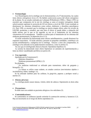 • Farmacología:
Los fitoestrógenos de la cimifuga son la formononetina y la 27-deoxiacteína, las cuales
tiene efectos estrogénicos leves (3). Ha habido controversia acerca del efecto estrogénico
de la planta. En un estudio realizado por Lehmann-Willenbrock (1988) y Duker (1991) se
encontró que compuestos de la raíz de cimifuga se unen al receptor estrogénico donde
selectivamente suprimen la secreción de LH sin efectos a nivel de FSH. Como resultado se
disminuyen los síntomas climatéricos como sofoco, diaforesis y disturbios psicológicos
(1). Para 1998, se encontró que la cimifuga no ejercía ningún efecto sobre los niveles de
LH,FSH, prolactina o estradiol, que más bien el efecto se puede deber a relajación del
tejido uterino, por lo que se ha sugerido su uso en el tratamiento de los síntomas
vasomotores de la menopausia. También se utiliza para el tratamiento de los síntomas del
síndrome premenstrual y la depresión leve (1,3).
El ácido isoferúlico ha demostrado tener efectos antinflamatorios y puede disminuir los
espasmos musculares. El ácido salicílico, presente en pequeñas cantidades, contribuye a la
acción antinflamatoria y analgésica de la cimifuga. Gracias a estos dos componentes, la
cimifuga se ha utilizado en los padecimientos reumáticos, como la artritis (3).
Se cree que el cimifugósido afecta la función hipotálamo-hipófisis (3).
La acteína ha demostrado tener efecto hipotensor en animales de experimentación y
tiene un efecto vasodilatador periférico en perros (4).
• Uso reportado:
Aprobado por la Commission E:
_Malestar climatérico
_Síndrome premenstrual (SPM) (1,5)
No probados:
_En medicina tradicional es utilizado para reumatismo, dolor de garganta y
bronquitis (1).
_La tintura se utiliza como sedante, en estados coreicos (movimientos rápidos e
involuntarios), fiebre, lumbago (1).
Se ha utilizado también para las cefaleas, la gingivitis, paperas y prolapso rectal y
uterino (3).
• Efectos adversos:
La cimifuga puede causar náusea, vómito, dolor de cabeza e hipotensión en dosis altas
(3).
• Precauciones
Se debe usar con cuidado en pacientes alérgicos a los salicilatos (3).
• Contraindicaciones:
Se contraindica en embarazo (puede estimular la contracción uterina) y lactancia (1,3).
Hay un incremento en el riesgo de aborto espontáneo (1).
37Centro Nacional de Información de Medicamentos (CIMED). INIFAR. Facultad de Farmacia. Universidad de Costa Rica.CIMED.
Serie de Actualización Profesional CIMED 2002. Teléfonos: (506) 207 5495 – 207 3330. Fax: (506) 207 5700.
Email: cimeducr@cariari.ucr.ac.cr
 