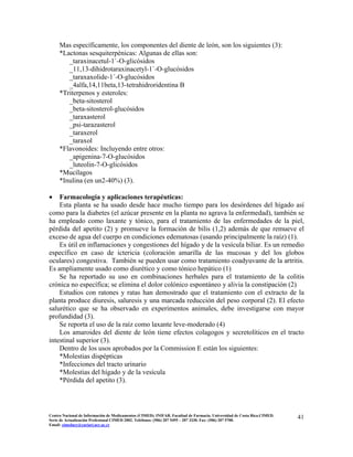 Mas específicamente, los componentes del diente de león, son los siguientes (3):
*Lactonas sesquiterpénicas: Algunas de ellas son:
_taraxinacetul-1`-O-glicósidos
_11,13-dihidrotaraxinacetyl-1`-O-glucósidos
_taraxaxolide-1´-O-glucósidos
_4alfa,14,11beta,13-tetrahidroridentina B
*Triterpenos y esteroles:
_beta-sitosterol
_beta-sitosterol-glucósidos
_taraxasterol
_psi-tarazasterol
_taraxerol
_taraxol
*Flavonoides: Incluyendo entre otros:
_apigenina-7-O-glucósidos
_luteolin-7-O-glicósidos
*Mucílagos
*Inulina (en un2-40%) (3).
• Farmacología y aplicaciones terapéuticas:
Esta planta se ha usado desde hace mucho tiempo para los desórdenes del hígado así
como para la diabetes (el azúcar presente en la planta no agrava la enfermedad), también se
ha empleado como laxante y tónico, para el tratamiento de las enfermedades de la piel,
pérdida del apetito (2) y promueve la formación de bilis (1,2) además de que remueve el
exceso de agua del cuerpo en condiciones edematosas (usando principalmente la raíz) (1).
Es útil en inflamaciones y congestiones del hígado y de la vesícula biliar. Es un remedio
específico en caso de ictericia (coloración amarilla de las mucosas y del los globos
oculares) congestiva. También se pueden usar como tratamiento coadyuvante de la artritis.
Es ampliamente usado como diurético y como tónico hepático (1)
Se ha reportado su uso en combinaciones herbales para el tratamiento de la colitis
crónica no específica; se elimina el dolor colónico espontáneo y alivia la constipación (2)
Estudios con ratones y ratas han demostrado que el tratamiento con el extracto de la
planta produce diuresis, saluresis y una marcada reducción del peso corporal (2). El efecto
salurético que se ha observado en experimentos animales, debe investigarse con mayor
profundidad (3).
Se reporta el uso de la raíz como laxante leve-moderado (4)
Los amaroides del diente de león tiene efectos colagogos y secretolíticos en el tracto
intestinal superior (3).
Dentro de los usos aprobados por la Commission E están los siguientes:
*Molestias dispépticas
*Infecciones del tracto urinario
*Molestias del hígado y de la vesícula
*Pérdida del apetito (3).
41Centro Nacional de Información de Medicamentos (CIMED). INIFAR. Facultad de Farmacia. Universidad de Costa Rica.CIMED.
Serie de Actualización Profesional CIMED 2002. Teléfonos: (506) 207 5495 – 207 3330. Fax: (506) 207 5700.
Email: cimeducr@cariari.ucr.ac.cr
 