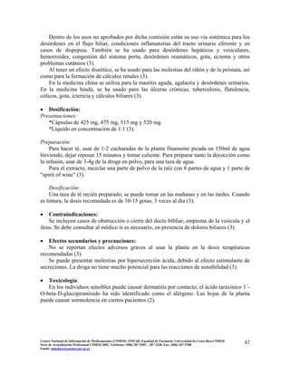Dentro de los usos no aprobados por dicha comisión están su uso vía sistémica para los
desórdenes en el flujo biliar, condiciones inflamatorias del tracto urinario eferente y en
casos de dispepsia. También se ha usado para desórdenes hepáticos y vesiculares,
hemorroides, congestión del sistema porta, desórdenes reumáticos, gota, eczema y otros
problemas cutáneos (3).
Al tener un efecto diurético, se ha usado para las molestias del riñón y de la próstata, así
como para la formación de cálculos renales (3).
En la medicina china se utiliza para la mastitis aguda, agalactia y desórdenes urinarios.
En la medicina hindú, se ha usado para las úlceras crónicas, tuberculosis, flatulencia,
cólicos, gota, ictericia y cálculos biliares (3).
• Dosificación:
Presentaciones:
*Cápsulas de 425 mg, 475 mg, 515 mg y 520 mg.
*Líquido en concentración de 1:1 (3).
Preparación:
Para hacer té, usar de 1-2 cucharadas de la planta finamente picada en 150ml de agua
hirviendo, dejar reposar 15 minutos y tomar caliente. Para preparar tanto la decocción como
la infusón, usar de 3-4g de la droga en polvo, para una taza de agua.
Para el extracto, mezclar una parte de polvo de la raíz con 8 partes de agua y 1 parte de
"spirit of wine" (3).
Dosificación:
Una taza de té recién preparado, se puede tomar en las mañanas y en las tardes. Cuando
es tintura, la dosis recomedada es de 10-15 gotas, 3 veces al día (3).
• Contraindicaciones:
Se incluyen casos de obstrucción o cierre del ducto bibliar, empiema de la vesícula y el
ileus. Se debe consultar al médico si es necesario, en presencia de dolores biliares (3).
• Efectos secundarios y precauciones:
No se reportan efectos adversos graves al usar la planta en la dosis terapéuticas
recomendadas (3).
Se puede presentar molestias por hipersecreción ácida, debido al efecto estimulante de
secreciones. La droga no tiene mucho potencial para las reacciones de sensibilidad (3).
• Toxicología:
En los individuos sensibles puede causar dermatitis por contacto; el ácido taraxínico 1´-
O-beta-D-glucopiranósido ha sido identificado como el alérgeno. Las hojas de la planta
puede causar somnolencia en ciertos pacientes (2).
42Centro Nacional de Información de Medicamentos (CIMED). INIFAR. Facultad de Farmacia. Universidad de Costa Rica.CIMED.
Serie de Actualización Profesional CIMED 2002. Teléfonos: (506) 207 5495 – 207 3330. Fax: (506) 207 5700.
Email: cimeducr@cariari.ucr.ac.cr
 