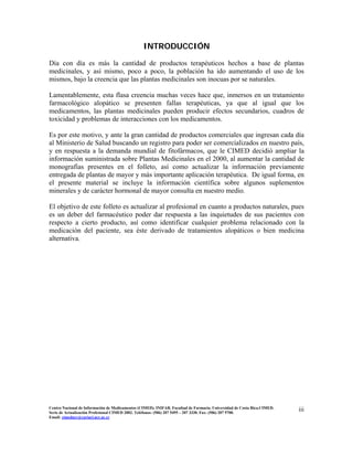 INTRODUCCIÓN
Día con día es más la cantidad de productos terapéuticos hechos a base de plantas
medicinales, y así mismo, poco a poco, la población ha ido aumentando el uso de los
mismos, bajo la creencia que las plantas medicinales son inocuas por se naturales.
Lamentablemente, esta flasa creencia muchas veces hace que, inmersos en un tratamiento
farmacológico alopático se presenten fallas terapéuticas, ya que al igual que los
medicamentos, las plantas medicinales pueden producir efectos secundarios, cuadros de
toxicidad y problemas de interacciones con los medicamentos.
Es por este motivo, y ante la gran cantidad de productos comerciales que ingresan cada día
al Ministerio de Salud buscando un registro para poder ser comercializados en nuestro país,
y en respuesta a la demanda mundial de fitofármacos, que le CIMED decidió ampliar la
información suministrada sobre Plantas Medicinales en el 2000, al aumentar la cantidad de
monografías presentes en el folleto, así como actualizar la información previamente
entregada de plantas de mayor y más importante aplicación terapéutica. De igual forma, en
el presente material se incluye la información científica sobre algunos suplementos
minerales y de carácter hormonal de mayor consulta en nuestro medio.
El objetivo de este folleto es actualizar al profesional en cuanto a productos naturales, pues
es un deber del farmacéutico poder dar respuesta a las inquietudes de sus pacientes con
respecto a cierto producto, así como identificar cualquier problema relacionado con la
medicación del paciente, sea éste derivado de tratamientos alopáticos o bien medicina
alternativa.
Centro Nacional de Información de Medicamentos (CIMED). INIFAR. Facultad de Farmacia. Universidad de Costa Rica.CIMED.
Serie de Actualización Profesional CIMED 2002. Teléfonos: (506) 207 5495 – 207 3330. Fax: (506) 207 5700.
Email: cimeducr@cariari.ucr.ac.cr
iii
 
