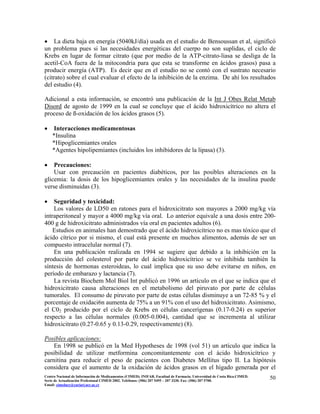 • La dieta baja en energía (5040kJ/día) usada en el estudio de Bensoussan et al, significó
un problema pues si las necesidades energéticas del cuerpo no son suplidas, el ciclo de
Krebs en lugar de formar citrato (que por medio de la ATP-citrato-liasa se desliga de la
acetil-CoA fuera de la mitocondria para que esta se transforme en ácidos grasos) pasa a
producir energía (ATP). Es decir que en el estudio no se contó con el sustrato necesario
(citrato) sobre el cual evaluar el efecto de la inhibición de la enzima. De ahí los resultados
del estudio (4).
Adicional a esta información, se encontró una publicación de la Int J Obes Relat Metab
Disord de agosto de 1999 en la cual se concluye que el ácido hidroxicítrico no altera el
proceso de ß-oxidación de los ácidos grasos (5).
• Interacciones medicamentosas
*Insulina
*Hipoglicemiantes orales
*Agentes hipolipemiantes (incluidos los inhibidores de la lipasa) (3).
• Precauciones:
Usar con precaución en pacientes diabéticos, por las posibles alteraciones en la
glicemia: la dosis de los hipoglicemiantes orales y las necesidades de la insulina puede
verse disminuidas (3).
• Seguridad y toxicidad:
Los valores de LD50 en ratones para el hidroxicitrato son mayores a 2000 mg/kg vía
intraperitoneal y mayor a 4000 mg/kg vía oral. Lo anterior equivale a una dosis entre 200-
400 g de hidroxicitrato administrados vía oral en pacientes adultos (6).
Estudios en animales han demostrado que el ácido hidroxicítrico no es mas tóxico que el
ácido cítrico por si mismo, el cual está presente en muchos alimentos, además de ser un
compuesto intracelular normal (7).
En una publicación realizada en 1994 se sugiere que debido a la inhibición en la
producción del colesterol por parte del ácido hidroxicítrico se ve inhibida también la
síntesis de hormonas esteroideas, lo cual implica que su uso debe evitarse en niños, en
período de embarazo y lactancia (7).
La revista Biochem Mol Biol Int publicó en 1996 un artículo en el que se indica que el
hidroxicitrato causa alteraciones en el metabolismo del piruvato por parte de células
tumorales. El consumo de piruvato por parte de estas células disminuye a un 72-85 % y el
porcentaje de oxidaci6n aumenta de 75% a un 91% con el uso del hidroxicitrato. Asimismo,
el C02 producido por el ciclo de Krebs en células cancerígenas (0.17-0.24) es superior
respecto a las células normales (0.005-0.004), cantidad que se incrementa al utilizar
hidroxicitrato (0.27-0.65 y 0.13-0.29, respectivamente) (8).
Posibles aplicaciones:
En 1998 se publicó en la Med Hypotheses de 1998 (vol 51) un artículo que indica la
posibilidad de utilizar metformina concomitantemente con el ácido hidroxicítrico y
carnitina para reducir el peso de pacientes con Diabetes Mellitus tipo II. La hipótesis
considera que el aumento de la oxidación de ácidos grasos en el hígado generada por el
50Centro Nacional de Información de Medicamentos (CIMED). INIFAR. Facultad de Farmacia. Universidad de Costa Rica.CIMED.
Serie de Actualización Profesional CIMED 2002. Teléfonos: (506) 207 5495 – 207 3330. Fax: (506) 207 5700.
Email: cimeducr@cariari.ucr.ac.cr
 