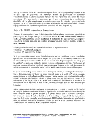 HCA y la carnitina puede ser esencial como parte de las estrategias para la perdida de peso
en este tipo de pacientes; sin embargo, plantea la posibilidad de aumentar
considerablemente la gluconeogénesis hepática lo cual representa una factor de riesgo
importante. Por esta razón se considera que el uso concomitante de la metformina
(inhibidor de la gluconeogénesis) permitiría compensar la excesiva gluconeogénesis
hepática y a la vez incrementaría la perdida de peso ya que los pacientes tratados con este
hipoglicemiante oral tienden a experimental reducción del peso corporal (9)
Criterio del CIMED en cuanto a la G. cambogia:
Después de una amplia revisión de la información incluyendo los mecanismos bioquímicos
y fisiológicos del cuerpo, se llegó la conclusión de que el ácido hidroxicítrico contenido
en la Garcinia cambogia puede ayudar en la reducción del peso corporal, siempre y
cuando la persona consuma en su dieta el requerimiento calórico mínimo según su
peso y su sexo.
Este requerimiento diario de calorías se calcula de la siguiente manera:
*Hombres: 1 Kcal/hora/Kg de peso
*Mujeres: 0.9 Kcal/hora/Kg de peso
Si la persona está sometida a una dieta balanceada con las cantidades exactas de calorías
que necesita o con un número mayor, el proceso por el cual el citrato sintetizado dentro de
la mitocondria (unido a la acetil CoA) sale al citosol, para después separarse de esta y que
la acetilCoA se convierta en ácidos grasos, continua su trayectoria normal. Por tanto, si el
paciente consume Garcinia cambogia hay sustrato que bloquear y por ende la síntesis de
ácidos grasos novo es bloqueada, con lo cual se podría experimentar una perdida de peso.
Si por el contrario la persona esta en una dieta baja en calorías, necesita producir energía a
través de sus reservas, por tanto esa unión entre el citrato y la acetil CoA no se produce,
para evitar que la molécula de acetil Co-A salga y gaste energía en la producción de ácidos
grasos. Con esto, el citrato no sale de la mitocondria sino que hace su ciclo dentro de la
misma con el fin de producir ATP. Al no salir la molécula de citrato de la matriz de la
mitocondria no es aplicable el uso de la Garcinia cambogia pues no hay proceso que
bloquear.
Dicho mecanismo fisiológico es lo que permite explicar el porque el estudio de Heymsfiel
et al (1) no pudo encontrar una diferencia significativa en cuanto a reducción de peso y de
masa corporal entre el grupo placebo y el grupo tratado con la Garcinia cambogia.
Efectivamente, como lo señaló Schaller, la dieta usada por Heymsfield fue hipocalórica
pues los 5040 kJ/día equivalen aproximadamente 1200 kcal/día, las cuales son insuficientes
para los sujetos analizados, los cuales según su peso y sexo, requerían alrededor de
2400kcal para los hombre y I8OOkcal para las mujeres.
51Centro Nacional de Información de Medicamentos (CIMED). INIFAR. Facultad de Farmacia. Universidad de Costa Rica.CIMED.
Serie de Actualización Profesional CIMED 2002. Teléfonos: (506) 207 5495 – 207 3330. Fax: (506) 207 5700.
Email: cimeducr@cariari.ucr.ac.cr
 