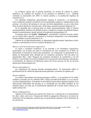 La evidencia sugiere que el ginseng disminuye los niveles de cortisol en sujetos
diabéticos, sin embargo los aumenta en los pacientes no diabéticos (1,3). También
estimulan la trascripción del ARN, la síntesis proteíca y la producción hepática de
colesterol (2,3).
Las saponinas triterpénicas aparentemente mejoran la resistencia y el aprendizaje.
Estos compuestos también contribuyen con las propiedades sedantes y antihipertensivas del
ginseng. Los efectos del ginseng se cree que son dosis dependientes, ya que a altas dosis
tiene un efecto hipotensor, mientras que a dosis bajas, aumenta la presión sanguínea (3).
Se ha reportado que el ginseng tiene un efecto inmunoestimulante sobre el sistema
reticuloendotelial, disminuye la pérdida de peso y estabiliza el número de glóbulos blancos
durante la quimioterapia y puede acelerar la recuperación postquirúrgica (3).
El ginseng ejerce una acción "adaptógena", estimulando el sistema nervioso central,
con un efecto tónico general e incrementa la resistencia inespecífica a las enfermedades.
Genera también un acción antiestrés (1,4).
Además de ser hipocolesteromiante, es ligeramente hipoglicemiante, hipertensor, tónico
cardiaco y antirradicales (1).Se le considera afrodisíaco (1).
Efectos a nivel de las funciones cognoscitiva:
La unión a receptores nicotínicos, se ha asociado a los desórdenes cognocitivos
relacionados con la edad, por tanto la estimulación de estos receptores en el SNC, ha
demostrado ser beneficiosa contra tales desórdenes. Un componente no ginsenósido de la
planta, ha demostrado tener afinidad por los receptores nicotínicos. Por otra parte, los
ginsenósidos Rg2 y Rg3, bloquean los receptores nicotínicos de acetilcolina y los del
GABA, lo cual resulta en un efecto inhibidor de la secreción de catecolaminas, inducida por
la acetilcolina. Se observan los diferentes efectos del Panax ginseng, de allí sus diversas
aplicaciones farmacológicas (6).
Efectos antineoplásicos:
Un componente del ginseng llamado protopanaxadiool ha demostrado inhibir la
proliferación de las células del adenocarcinoma pulmonar, resistentes al cisplatino (6).
Efectos oxidantes:
Los efectos antioxidantes del ginseng protegen al DNA y a las proteínas de los daños
oxidativos causados por los radicales libres. Dicha actividad antioxidante a su vez provee
un efecto hepatoprotector, al aumentar la actividad de la peroxidasa gluationa hepática. Esta
intervención antioxidante del ginseng se ve aumentada por una débil recaptura de los
radicales libres, así como por la estimulación endotelial de la óxido nítrico sintaza en el
tejido cardíaco (6).
Efectos antiplaquetarios:
Algunas de las sustancias que ejercen este efecto son el panaxynol y los ginsenósidos
Ro, Rg1 y Rg2, entre otros. El panaxynol inhibe la agregación, liberación y la síntesis de
tomboxano de las plaquetas, mientras que los ginsenósidos suprimen solo la liberación de
las mismas (6).
53Centro Nacional de Información de Medicamentos (CIMED). INIFAR. Facultad de Farmacia. Universidad de Costa Rica.CIMED.
Serie de Actualización Profesional CIMED 2002. Teléfonos: (506) 207 5495 – 207 3330. Fax: (506) 207 5700.
Email: cimeducr@cariari.ucr.ac.cr
 