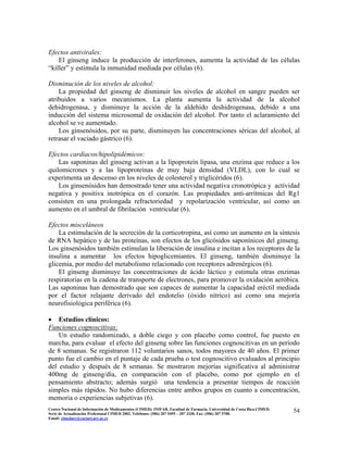 Efectos antivirales:
El ginseng induce la producción de interferones, aumenta la actividad de las células
“killer” y estimula la inmunidad mediada por células (6).
Disminución de los niveles de alcohol:
La propiedad del ginseng de disminuir los niveles de alcohol en sangre pueden ser
atribuidos a varios mecanismos. La planta aumenta la actividad de la alcohol
dehidrogenasa, y disminuye la acción de la aldehído deshidrogenasa, debido a una
inducción del sistema microsomal de oxidación del alcohol. Por tanto el aclaramiento del
alcohol se ve aumentado.
Los ginsenósidos, por su parte, disminuyen las concentraciones séricas del alcohol, al
retrasar el vaciado gástrico (6).
Efectos cardíacos/hipolipidémicos:
Las saponinas del ginseng activan a la lipoproteín lipasa, una enzima que reduce a los
quilomicrones y a las lipoproteínas de muy baja densidad (VLDL), con lo cual se
experimenta un descenso en los niveles de colesterol y triglicéridos (6).
Los ginsenósidos han demostrado tener una actividad negativa cronotrópica y actividad
negativa y positiva inotrópica en el corazón. Las propiedades anti-arrítmicas del Rg1
consisten en una prolongada refractoriedad y repolarización ventricular, así como un
aumento en el umbral de fibrilación ventricular (6).
Efectos misceláneos
La estimulación de la secreción de la corticotropina, así como un aumento en la síntesis
de RNA hepático y de las proteínas, son efectos de los glicósidos saponínicos del ginseng.
Los ginsenósidos también estimulan la liberación de insulina e incitan a los receptores de la
insulina a aumentar los efectos hipoglicemiantes. El ginseng, también disminuye la
glicemia, por medio del metabolismo relacionado con receptores adrenérgicos (6).
El ginseng disminuye las concentraciones de ácido láctico y estimula otras enzimas
respiratorias en la cadena de transporte de electrones, para promover la oxidación aeróbica.
Las saponinas han demostrado que son capaces de aumentar la capacidad eréctil mediada
por el factor relajante derivado del endotelio (óxido nítrico) así como una mejoría
neurofisiológica periférica (6).
• Estudios clínicos:
Funciones cognoscitivas:
Un estudio randomizado, a doble ciego y con placebo como control, fue puesto en
marcha, para evaluar el efecto del ginseng sobre las funciones cognoscitivas en un período
de 8 semanas. Se registraron 112 voluntarios sanos, todos mayores de 40 años. El primer
punto fue el cambio en el puntaje de cada prueba o test cognoscitivo evaluados al principio
del estudio y después de 8 semanas. Se mostraron mejorías significativa al administrar
400mg de ginseng/día, en comparación con el placebo, como por ejemplo en el
pensamiento abstracto; además surgió una tendencia a presentar tiempos de reacción
simples más rápidos. No hubo diferencias entre ambos grupos en cuanto a concentración,
memoria o experiencias subjetivas (6).
54Centro Nacional de Información de Medicamentos (CIMED). INIFAR. Facultad de Farmacia. Universidad de Costa Rica.CIMED.
Serie de Actualización Profesional CIMED 2002. Teléfonos: (506) 207 5495 – 207 3330. Fax: (506) 207 5700.
Email: cimeducr@cariari.ucr.ac.cr
 